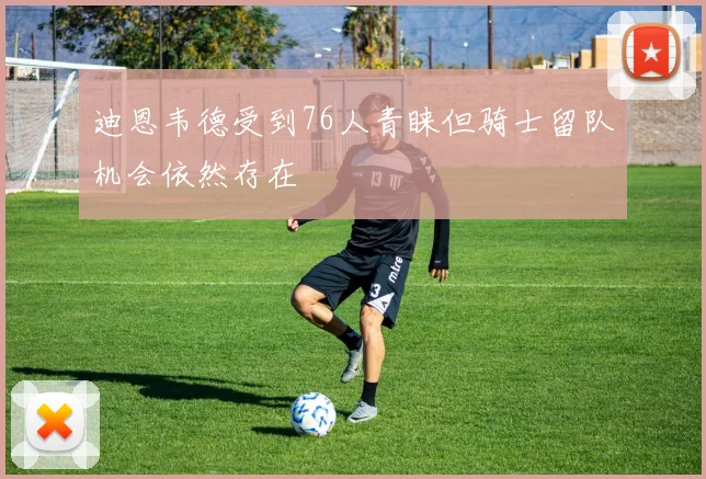迪恩韦德受到76人青睐但骑士留队机会依然存在