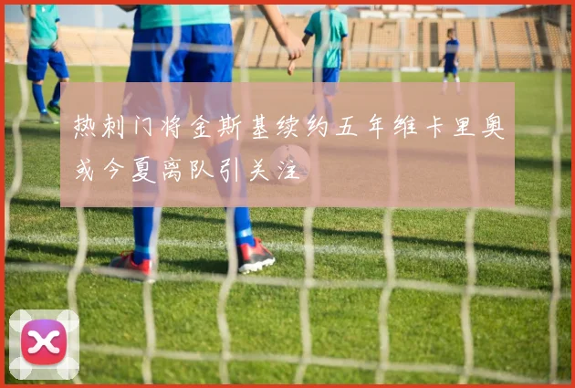 热刺门将金斯基续约五年维卡里奥或今夏离队引关注