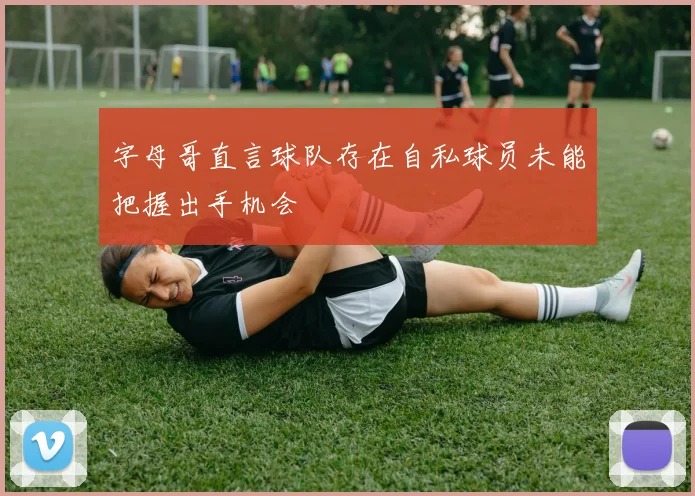 字母哥直言球队存在自私球员未能把握出手机会