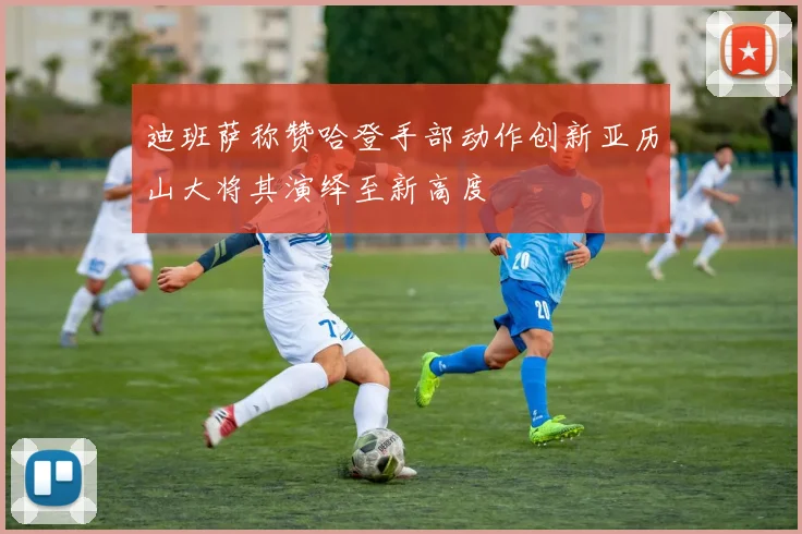迪班萨称赞哈登手部动作创新亚历山大将其演绎至新高度