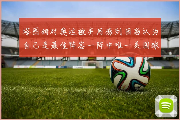 塔图姆对奥运被弃用感到困惑认为自己是最佳阵容一阵中唯一美国球员