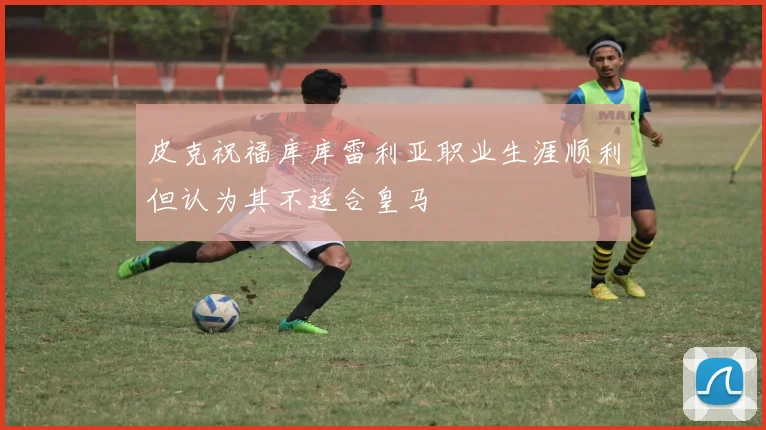 皮克祝福库库雷利亚职业生涯顺利但认为其不适合皇马