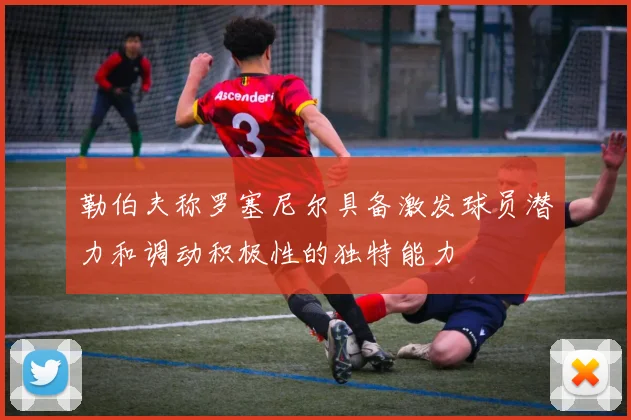 勒伯夫称罗塞尼尔具备激发球员潜力和调动积极性的独特能力