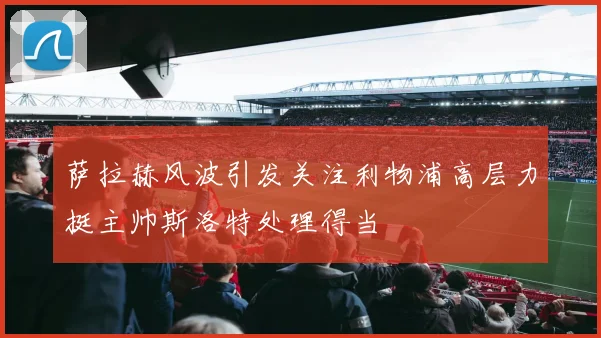 萨拉赫风波引发关注利物浦高层力挺主帅斯洛特处理得当