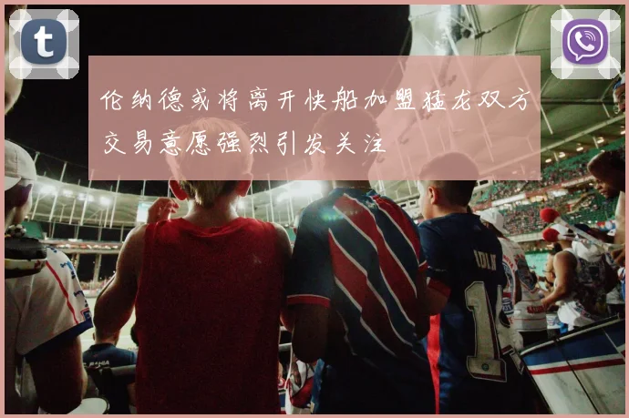伦纳德或将离开快船加盟猛龙双方交易意愿强烈引发关注