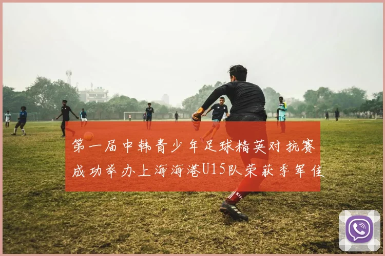 第一届中韩青少年足球精英对抗赛成功举办上海海港U15队荣获季军佳绩