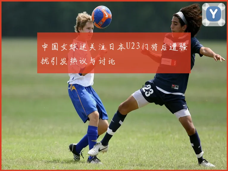 中国女球迷关注日本U23门将后遭骚扰引发热议与讨论