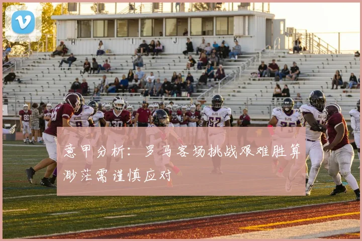 意甲分析：罗马客场挑战艰难胜算渺茫需谨慎应对