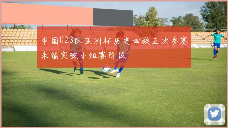 中国U23队亚洲杯历史回顾五次参赛未能突破小组赛阶段