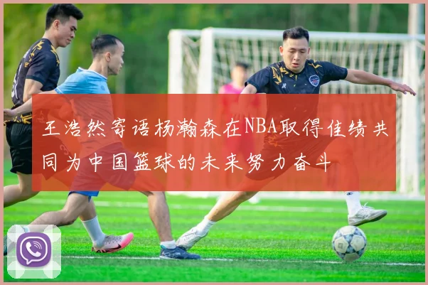 王浩然寄语杨瀚森在NBA取得佳绩共同为中国篮球的未来努力奋斗
