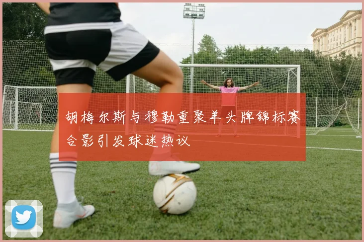 胡梅尔斯与穆勒重聚羊头牌锦标赛合影引发球迷热议