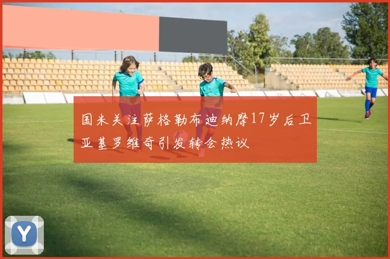 国米关注萨格勒布迪纳摩17岁后卫亚基罗维奇引发转会热议
