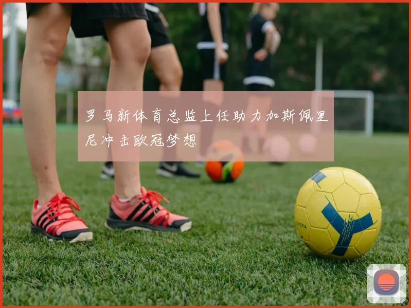 罗马新体育总监上任助力加斯佩里尼冲击欧冠梦想