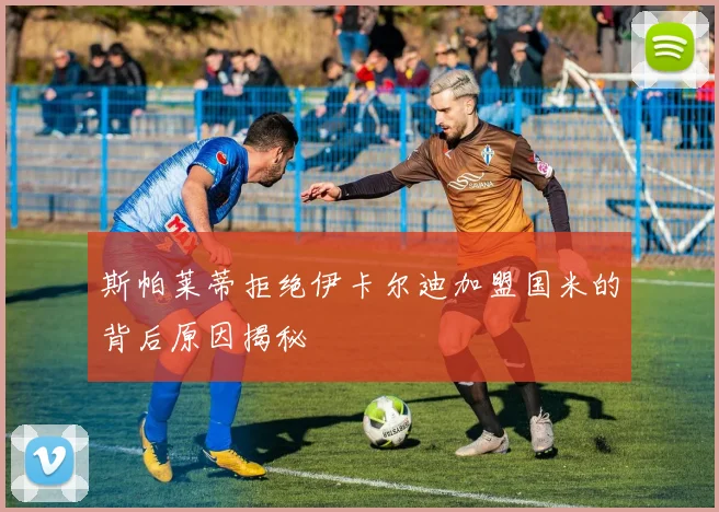 斯帕莱蒂拒绝伊卡尔迪加盟国米的背后原因揭秘