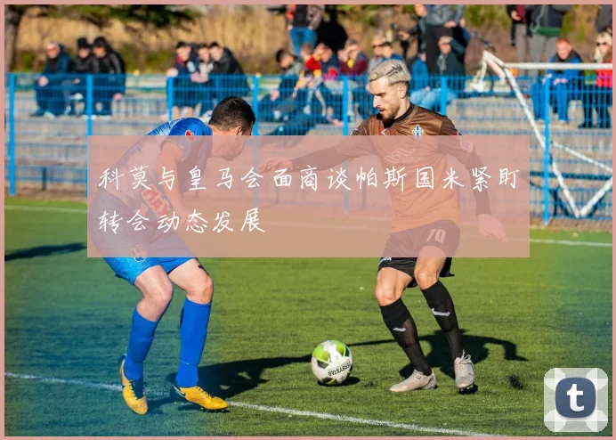 科莫与皇马会面商谈帕斯国米紧盯转会动态发展