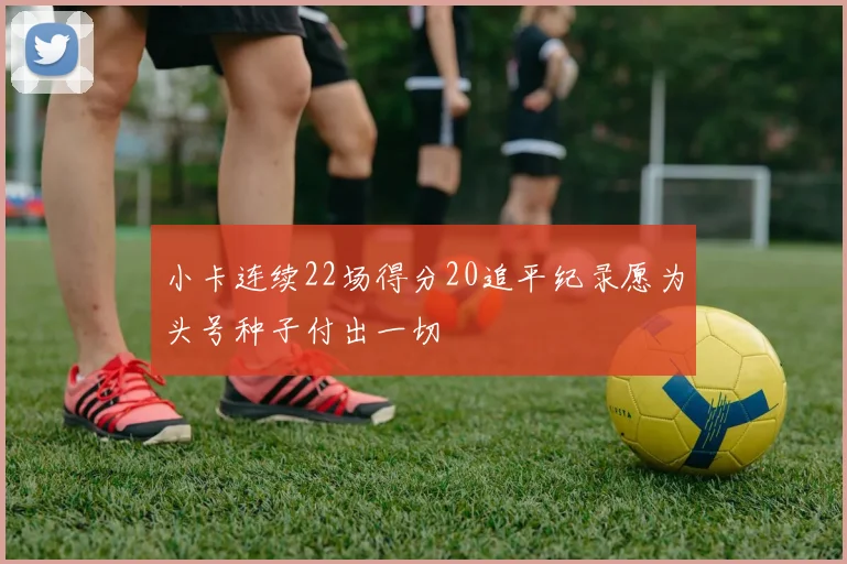 小卡连续22场得分20追平纪录愿为头号种子付出一切
