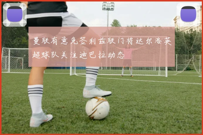 曼联有意免签利兹联门将达尔洛英超球队关注迪巴拉动态