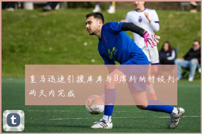皇马迅速引援库库与B席科纳特谈判两天内完成