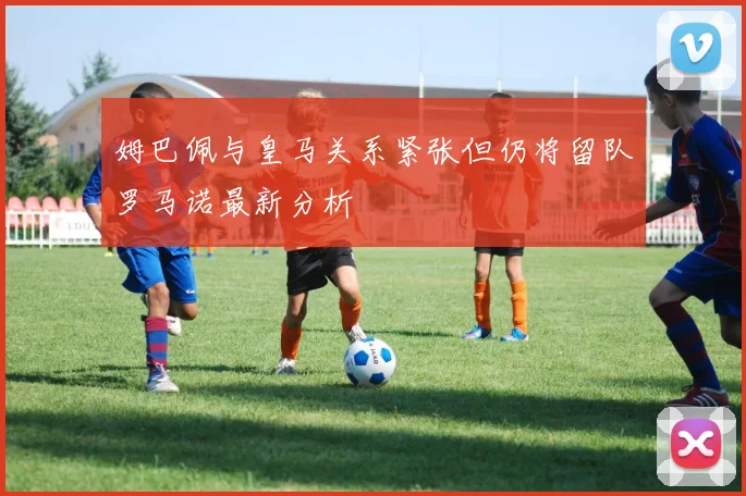 姆巴佩与皇马关系紧张但仍将留队罗马诺最新分析