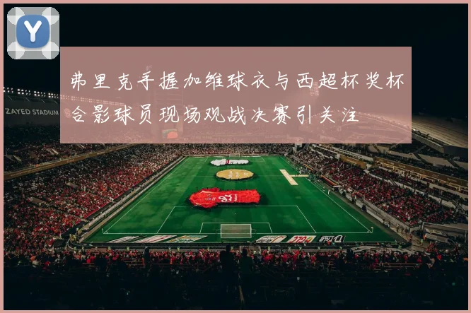 弗里克手握加维球衣与西超杯奖杯合影球员现场观战决赛引关注