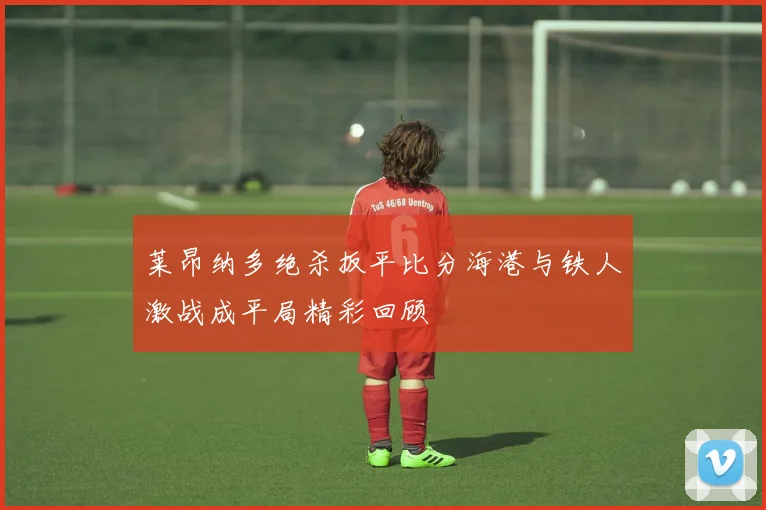 莱昂纳多绝杀扳平比分海港与铁人激战成平局精彩回顾