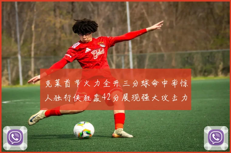 克莱首节火力全开三分球命中率惊人独行侠狂轰42分展现强大攻击力