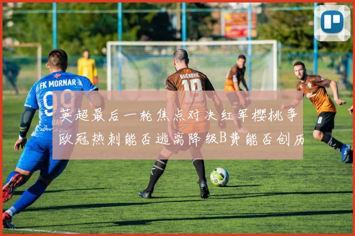 英超最后一轮焦点对决红军樱桃争欧冠热刺能否逃离降级B费能否创历史新高