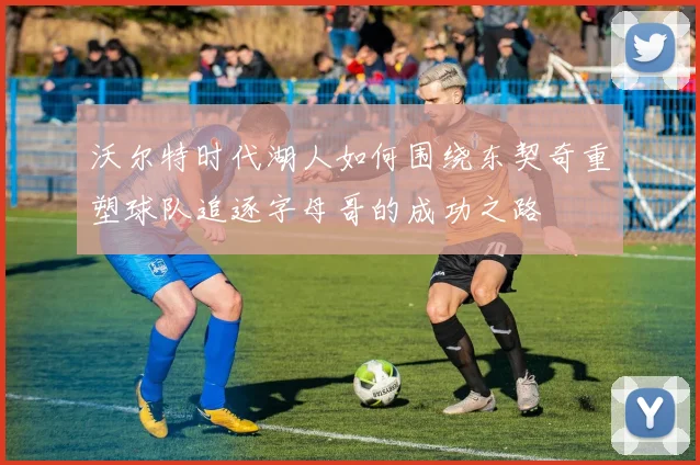 沃尔特时代湖人如何围绕东契奇重塑球队追逐字母哥的成功之路