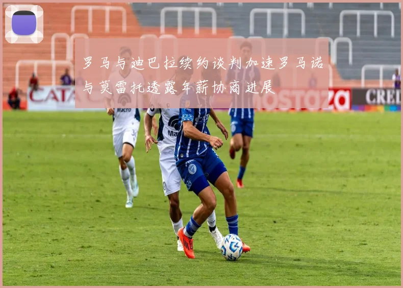罗马与迪巴拉续约谈判加速罗马诺与莫雷托透露年薪协商进展