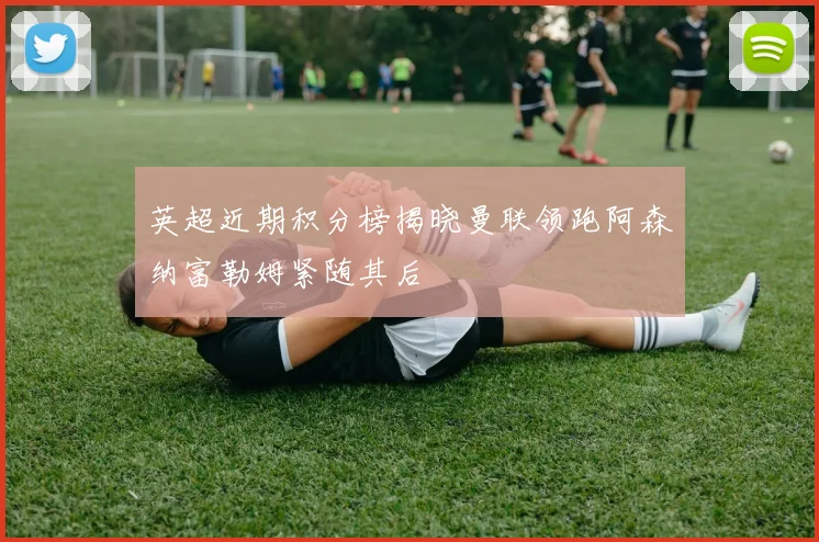 英超近期积分榜揭晓曼联领跑阿森纳富勒姆紧随其后