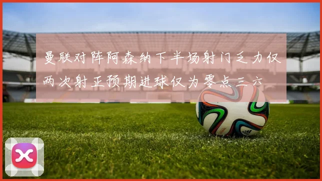 曼联对阵阿森纳下半场射门乏力仅两次射正预期进球仅为零点三六