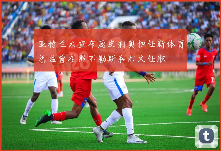 亚特兰大宣布庞皮利奥担任新体育总监曾在那不勒斯和尤文任职